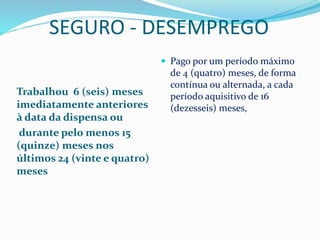 SEGURO - DESEMPREGO
Trabalhou 6 (seis) meses
imediatamente anteriores
à data da dispensa ou
durante pelo menos 15
(quinze) meses nos
últimos 24 (vinte e quatro)
meses
 Pago por um período máximo
de 4 (quatro) meses, de forma
contínua ou alternada, a cada
período aquisitivo de 16
(dezesseis) meses,
 