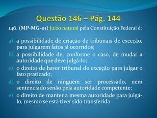 146. (MP-MG-01) Juízo natural pela Constituição Federal é:
a) a possibilidade de criação de tribunais de exceção,
para julgarem fatos já ocorridos;
b) a possibilidade de, conforme o caso, de mudar a
autoridade que deve julgá-lo;
c) o direito de haver tribunal de exceção para julgar o
fato praticado;
d) o direito de ninguém ser processado, nem
sentenciado senão pela autoridade competente;
e) o direito de manter a mesma autoridade para julgá-
lo, mesmo se esta tiver sido transferida
 