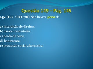 149. (FCC /TRT 17R) Não haverá pena de:
a) interdição de direitos.
b) caráter transitório.
c) perda de bens.
d) banimento.
e) prestação social alternativa.
 