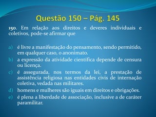 150. Em relação aos direitos e deveres individuais e
coletivos, pode-se afirmar que
a) é livre a manifestação do pensamento, sendo permitido,
em qualquer caso, o anonimato.
b) a expressão da atividade científica depende de censura
ou licença.
c) é assegurada, nos termos da lei, a prestação de
assistência religiosa nas entidades civis de internação
coletiva, vedada nas militares.
d) homens e mulheres são iguais em direitos e obrigações.
e) é plena a liberdade de associação, inclusive a de caráter
paramilitar.
 