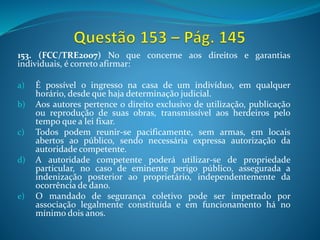 153. (FCC/TRE2007) No que concerne aos direitos e garantias
individuais, é correto afirmar:
a) É possível o ingresso na casa de um indivíduo, em qualquer
horário, desde que haja determinação judicial.
b) Aos autores pertence o direito exclusivo de utilização, publicação
ou reprodução de suas obras, transmissível aos herdeiros pelo
tempo que a lei fixar.
c) Todos podem reunir-se pacificamente, sem armas, em locais
abertos ao público, sendo necessária expressa autorização da
autoridade competente.
d) A autoridade competente poderá utilizar-se de propriedade
particular, no caso de eminente perigo público, assegurada a
indenização posterior ao proprietário, independentemente da
ocorrência de dano.
e) O mandado de segurança coletivo pode ser impetrado por
associação legalmente constituída e em funcionamento há no
mínimo dois anos.
 