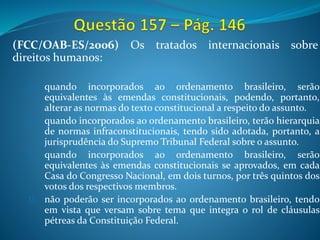 (FCC/OAB-ES/2006) Os tratados internacionais sobre
direitos humanos:
A. quando incorporados ao ordenamento brasileiro, serão
equivalentes às emendas constitucionais, podendo, portanto,
alterar as normas do texto constitucional a respeito do assunto.
B. quando incorporados ao ordenamento brasileiro, terão hierarquia
de normas infraconstitucionais, tendo sido adotada, portanto, a
jurisprudência do Supremo Tribunal Federal sobre o assunto.
C. quando incorporados ao ordenamento brasileiro, serão
equivalentes às emendas constitucionais se aprovados, em cada
Casa do Congresso Nacional, em dois turnos, por três quintos dos
votos dos respectivos membros.
D. não poderão ser incorporados ao ordenamento brasileiro, tendo
em vista que versam sobre tema que integra o rol de cláusulas
pétreas da Constituição Federal.
 