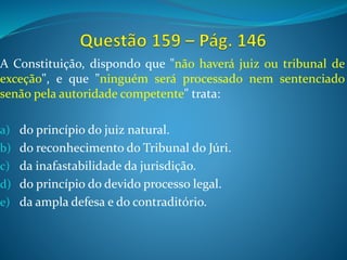 A Constituição, dispondo que "não haverá juiz ou tribunal de
exceção", e que "ninguém será processado nem sentenciado
senão pela autoridade competente" trata:
a) do princípio do juiz natural.
b) do reconhecimento do Tribunal do Júri.
c) da inafastabilidade da jurisdição.
d) do princípio do devido processo legal.
e) da ampla defesa e do contraditório.
 