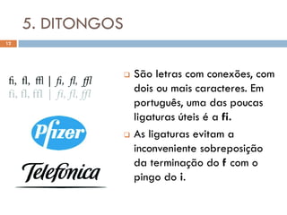 5. DITONGOS
12




                      São letras com conexões, com
                       dois ou mais caracteres. Em
                       português, uma das poucas
                       ligaturas úteis é a fi.
                      As ligaturas evitam a
                       inconveniente sobreposição
                       da terminação do f com o
                       pingo do i.
 