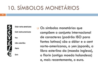 10. SÍMBOLOS MONETÁRIOS
21




                 Os símbolos monetários que
                  compõem o conjunto internacional
                  de caracteres (padrão ISO para
                  fontes latinas) são o dólar e o cent
                  norte-americanos, o yen japonês, a
                  libra esterlina da (moeda inglesa),
                  o florin (antiga moeda holandesa)
                  e, mais recentemente, o euro.
 