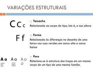 VARIAÇÕES ESTRUTURAIS
  26



                                 Tamanho
                                Relacionada ao corpo de tipo, isto é, a sua altura

                                  Forma
                                Relacionada às diferenças no desenho de uma
                                letras nas suas versões em caixa alta e caixa
                                baixa

                                 Peso
            normal,    claro,
                                Relaciona-se à estrutura dos traços em um mesmo
negrito,
bold,
black
            regular,
            medium
                       light
                                corpo de um tipo de uma mesma família.
 