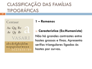 CLASSIFICAÇÃO DAS FAMÍLIAS
27
     TIPOGRÁFICAS

                1 – Romanos

                 Característica (Ex:Humanista)
                Não há grandes contrastes entre
                hastes grossas e finas. Apresenta
                serifas triangulares ligadas às
                hastes por curvas.
 