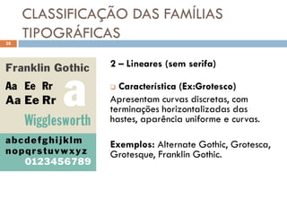 CLASSIFICAÇÃO DAS FAMÍLIAS
28
     TIPOGRÁFICAS
                2 – Lineares (sem serifa)

                 Característica (Ex:Grotesco)
                Apresentam curvas discretas, com
                terminações horizontalizadas das
                hastes, aparência uniforme e curvas.

                Exemplos: Alternate Gothic, Grotesca,
                Grotesque, Franklin Gothic.
 