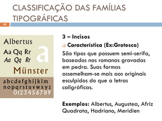 CLASSIFICAÇÃO DAS FAMÍLIAS
29
     TIPOGRÁFICAS
                3 – Incisos
                 Característica (Ex:Grotesco)

                São tipos que possuem semi-serifa,
                baseados nas romanas gravadas
                em pedra. Suas formas
                assemelham-se mais aos originais
                esculpidos do que a letras
                caligráficas.

                Exemplos: Albertus, Augustea, Afriz
                Quadrata, Hadriano, Meridien
 