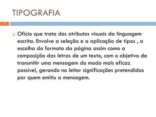 TIPOGRAFIA
3



       Ofício que trata dos atributos visuais da linguagem
        escrita. Envolve a seleção e a aplicação de tipos , a
        escolha do formato da página assim como a
        composição das letras de um texto, com o objetivo de
        transmitir uma mensagem do modo mais eficaz
        possível, gerando no leitor significações pretendidas
        por quem emitiu a mensagem.
 