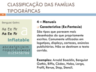 CLASSIFICAÇÃO DAS FAMÍLIAS
30
     TIPOGRÁFICAS
                4 – Manuais
                 Característica (Ex:Fantasia)

                São tipos que parecem mais
                desenhados do que propriamente
                escritos. Comumente utilizados em
                logotipos, displays, cartazes, anúncios
                publicitários. Não se destinam a texto
                corrido.

                Exemplos: Arnold Boecklin, Benguiat
                Gothic, Biffo, Códex, Hobo, Largo,
                Profil, Revue, Stop, Stencil.
 