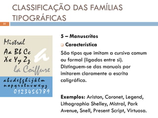 CLASSIFICAÇÃO DAS FAMÍLIAS
31
     TIPOGRÁFICAS
                5 – Manuscritos
                 Característica

                São tipos que imitam a cursiva comum
                ou formal (ligados entre si).
                Distinguem-se das manuais por
                imitarem claramente a escrita
                caligráfica.

                Exemplos: Ariston, Coronet, Legend,
                Lithographia Shelley, Mistral, Park
                Avenue, Snell, Present Script, Virtuosa.
 