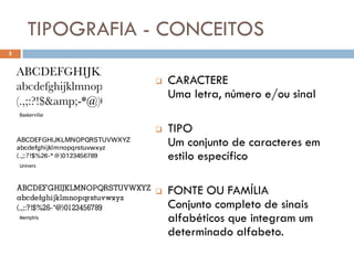 TIPOGRAFIA - CONCEITOS
5



                     CARACTERE
                      Uma letra, número e/ou sinal
    Baskerville


                     TIPO
                      Um conjunto de caracteres em
                      estilo específico
    Univers




                     FONTE OU FAMÍLIA
                      Conjunto completo de sinais
    Memphis           alfabéticos que integram um
                      determinado alfabeto.
 