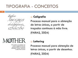 TIPOGRAFIA - CONCEITOS
6



                                           Caligrafia
                                         Processo manual para a obtenção
                                         de letras únicas, a partir de
                                         traçados contínuos à mão livre.
                                         (FARIAS, 2004)

                                           Lettering
      Herb Lubalin é um designer que
         utiliza a tipografia como um
       elemento plástico com grande
                                         Processo manual para obtenção de
                                         letras únicas, a partir de desenhos.
      habilidade. Ao lado, título para
                o Ladies’Home Journal



                                         (FARIAS, 2004)
 