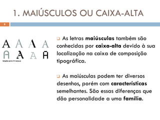 1. MAIÚSCULOS OU CAIXA-ALTA
8




               As letras maiúsculas também são
             conhecidas por caixa-alta devido à sua
             localização na caixa de composição
             tipográfica.

              As maiúsculas podem ter diversos
             desenhos, porém com características
             semelhantes. São essas diferenças que
             dão personalidade a uma família.
 