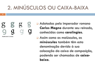 2. MINÚSCULOS OU CAIXA-BAIXA
9




                 Adotadas pelo imperador romano
                  Carlos Magno durante seu reinado,
                  conhecidas como carolíngias.
                 Assim como as maiúsculas, as
                  minúsculas também têm esta
                  denominação devido à sua
                  colocação da caixa de composição,
                  podendo ser chamadas de caixa-
                  baixa.
 
