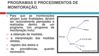 PROGRAMAS E PROCEDIMENTOS DE
MONITORAÇÃO.








Para que as monitorações
atinjam suas finalidades, devem
ser racionalmente planejadas e
realizadas
dentro
de
um
programa. Um programa de
monitoração inclui:
a obtenção de medidas,
a interpretação das medidas
obtidas,
registro dos dados e
as
providências,
quando
necessário.

 