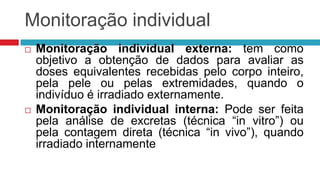 Monitoração individual




Monitoração individual externa: tem como
objetivo a obtenção de dados para avaliar as
doses equivalentes recebidas pelo corpo inteiro,
pela pele ou pelas extremidades, quando o
indivíduo é irradiado externamente.
Monitoração individual interna: Pode ser feita
pela análise de excretas (técnica “in vitro”) ou
pela contagem direta (técnica “in vivo”), quando
irradiado internamente

 