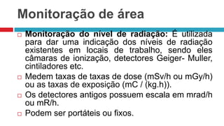 Monitoração de área








Monitoração do nível de radiação: É utilizada
para dar uma indicação dos níveis de radiação
existentes em locais de trabalho, sendo eles
câmaras de ionização, detectores Geiger- Muller,
cintiladores etc.
Medem taxas de taxas de dose (mSv/h ou mGy/h)
ou as taxas de exposição (mC / (kg.h)).
Os detectores antigos possuem escala em mrad/h
ou mR/h.
Podem ser portáteis ou fixos.

 