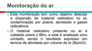 Monitoração do ar




Esta monitoração tem como objetivo detectar
a dispersão de material radioativo no ar,
contaminação por poeira, aerossóis e gases
radioativos.
O material radioativo presente no ar é
coletado sobre o filtro, e este é analisado e/ou
contado, sendo o resultado expresso em
termos de atividade por volume de ar (Bq/m3).

 
