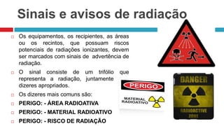Sinais e avisos de radiação


Os equipamentos, os recipientes, as áreas
ou os recintos, que possuam riscos
potenciais de radiações ionizantes, devem
ser marcados com sinais de advertência de
radiação.



O sinal consiste de um trifólio que
representa a radiação, juntamente com
dizeres apropriados.



Os dizeres mais comuns são:



PERIGO: - ÁREA RADIOATIVA



PERIGO: - MATERIAL RADIOATIVO



PERIGO: - RISCO DE RADIAÇÃO

 