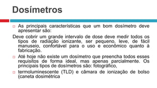 Dosímetros
As principais características que um bom dosímetro deve
apresentar são:
Deve cobrir um grande intervalo de dose deve medir todos os
tipos de radiação ionizante, ser pequeno, leve, de fácil
manuseio, confortável para o uso e econômico quanto à
fabricação.
 Até hoje não existe um dosímetro que preencha todos esses
requisitos de forma ideal, mas apenas parcialmente. Os
principais tipos de dosímetros são: fotográfico,
 termoluminescente (TLD) e câmara de ionização de bolso
(caneta dosimétrica


 