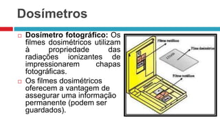Dosímetros




Dosímetro fotográfico: Os
filmes dosimétricos utilizam
à
propriedade
das
radiações ionizantes de
impressionarem
chapas
fotográficas.
Os filmes dosimétricos
oferecem a vantagem de
assegurar uma informação
permanente (podem ser
guardados).

 