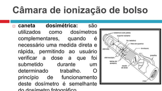 Câmara de ionização de bolso


caneta
dosimétrica:
são
utilizados
como
dosímetros
complementares,
quando
é
necessário uma medida direta e
rápida, permitindo ao usuário
verificar a dose a que foi
submetido
durante
um
determinado
trabalho.
O
princípio
de
funcionamento
deste dosímetro é semelhante

 