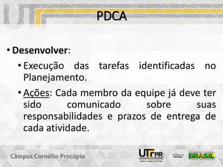PDCA
• Desenvolver:
• Execução das tarefas identificadas no
Planejamento.
• Ações: Cada membro da equipe já deve ter
sido comunicado sobre suas
responsabilidades e prazos de entrega de
cada atividade.
 