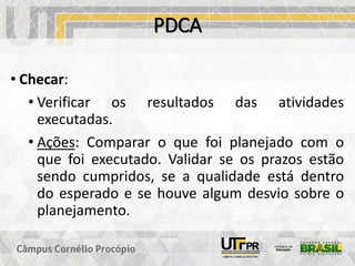 PDCA
• Checar:
• Verificar os resultados das atividades
executadas.
• Ações: Comparar o que foi planejado com o
que foi executado. Validar se os prazos estão
sendo cumpridos, se a qualidade está dentro
do esperado e se houve algum desvio sobre o
planejamento.
 