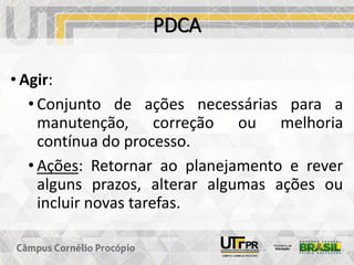 PDCA
• Agir:
• Conjunto de ações necessárias para a
manutenção, correção ou melhoria
contínua do processo.
• Ações: Retornar ao planejamento e rever
alguns prazos, alterar algumas ações ou
incluir novas tarefas.
 