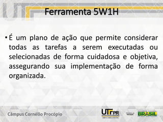 Ferramenta 5W1H
• É um plano de ação que permite considerar
todas as tarefas a serem executadas ou
selecionadas de forma cuidadosa e objetiva,
assegurando sua implementação de forma
organizada.
 