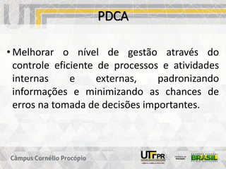 PDCA
• Melhorar o nível de gestão através do
controle eficiente de processos e atividades
internas e externas, padronizando
informações e minimizando as chances de
erros na tomada de decisões importantes.
 