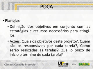 PDCA
• Planejar:
• Definição dos objetivos em conjunto com as
estratégias e recursos necessários para atingi-
los.
• Ações: Quais os objetivos deste projeto?, Quem
são os responsáveis por cada tarefa?, Como
serão realizadas as tarefas? Qual o prazo de
início e término de cada tarefa?
 
