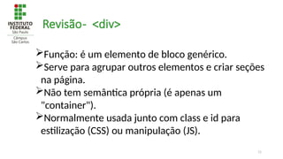 11
Revisão- <div>
Função: é um elemento de bloco genérico.
Serve para agrupar outros elementos e criar seções
na página.
Não tem semântica própria (é apenas um
"container").
Normalmente usada junto com class e id para
estilização (CSS) ou manipulação (JS).
 