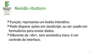 12
Revisão <button>
Função: representa um botão interativo.
Pode disparar ações em JavaScript, ou ser usado em
formulários para enviar dados.
Diferente de <div>, tem semântica clara: é um
controle de interface.
 