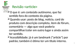 16
Revisão <article>
O que é: um conteúdo autônomo, que faz
sentido fora do contexto da página.
Quando usar: posts de blog, notícia, card de
produto com descrição completa, item de fórum,
comentário — algo que você poderia
compartilhar/colar em outro lugar e ainda assim
ter sentido.
Acessibilidade: já é um landmark (“article”) por
padrão; também é ótimo ter um título interno.
 