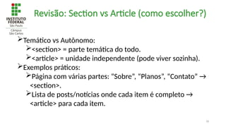18
Revisão: Section vs Article (como escolher?)
Temático vs Autônomo:
<section> = parte temática do todo.
<article> = unidade independente (pode viver sozinha).
Exemplos práticos:
Página com várias partes: “Sobre”, “Planos”, “Contato” →
<section>.
Lista de posts/notícias onde cada item é completo →
<article> para cada item.
 