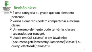 20
Revisão class
É uma categoria ou grupo que um elemento
pertence.
Vários elementos podem compartilhar a mesma
classe.
Um mesmo elemento pode ter várias classes
(separadas por espaço).
Usado em CSS (.classe) e em JavaScript
(document.getElementsByClassName("classe") ou
querySelectorAll(".classe")).
 