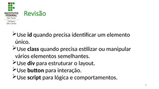 22
Revisão
Use id quando precisa identificar um elemento
único.
Use class quando precisa estilizar ou manipular
vários elementos semelhantes.
Use div para estruturar o layout.
Use button para interação.
Use script para lógica e comportamentos.
 