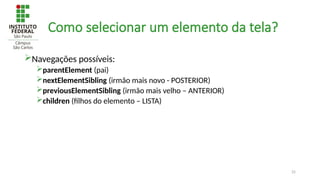 25
Como selecionar um elemento da tela?
Navegações possíveis:
parentElement (pai)
nextElementSibling (irmão mais novo - POSTERIOR)
previousElementSibling (irmão mais velho – ANTERIOR)
children (filhos do elemento – LISTA)
 