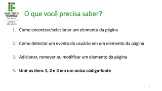 3
O que você precisa saber?
1. Como encontrar/selecionar um elemento da página
2. Como detectar um evento do usuário em um elemento da página
3. Adicionar, remover ou modificar um elemento da página
4. Unir os itens 1, 2 e 3 em um único código-fonte
 