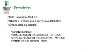 32
Exercicios
Lista: ExercicioAula04.pdf
Utilizar o template que é Exercicio Aula04.html
Ambos estão no moddle.
parentElement (pai)
nextElementSibling (irmão mais novo - POSTERIOR)
previousElementSibling (irmão mais velho – ANTERIOR)
children (filhos do elemento – LISTA)
 