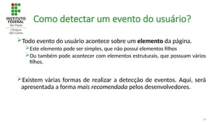 34
Como detectar um evento do usuário?
Todo evento do usuário acontece sobre um elemento da página.
Este elemento pode ser simples, que não possui elementos filhos
Ou também pode acontecer com elementos estruturais, que possuam vários
filhos.
Existem várias formas de realizar a detecção de eventos. Aqui, será
apresentada a forma mais recomendada pelos desenvolvedores.
 