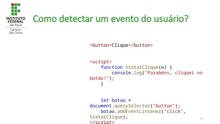 35
Como detectar um evento do usuário?
<button>Clique</button>
<script>
function tratarClique(e) {
console.log("Parabéns, cliquei no
botão!");
}
let botao =
document.querySelector("button");
botao.addEventListener("click",
tratarClique);
</script>
 