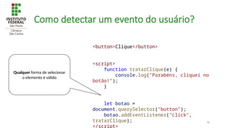 36
Como detectar um evento do usuário?
Qualquer forma de selecionar
o elemento é válido
<button>Clique</button>
<script>
function tratarClique(e) {
console.log("Parabéns, cliquei no
botão!");
}
let botao =
document.querySelector("button");
botao.addEventListener("click",
tratarClique);
</script>
 