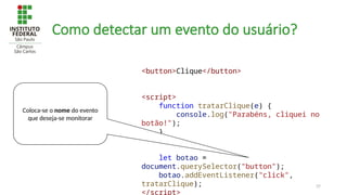 37
Como detectar um evento do usuário?
<button>Clique</button>
<script>
function tratarClique(e) {
console.log("Parabéns, cliquei no
botão!");
}
let botao =
document.querySelector("button");
botao.addEventListener("click",
tratarClique);
</script>
Coloca-se o nome do evento
que deseja-se monitorar
 