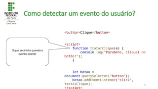 39
Como detectar um evento do usuário?
<button>Clique</button>
<script>
function tratarClique(e) {
console.log("Parabéns, cliquei no
botão!");
}
let botao =
document.querySelector("button");
botao.addEventListener("click",
tratarClique);
</script>
O que será feito quando o
evento ocorrer
 