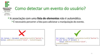 41
Como detectar um evento do usuário?
A associação com uma lista de elementos não é automática.
É necessário percorrer a lista para adicionar a manipulação do evento.
let botoes = document.querySelectorAll("button");
botoes.addEventListener("click", tratarClique);
let botoes = document.querySelectorAll("button");
for(let botao of botoes) {
botao.addEventListener("click",
tratarClique);
}
 