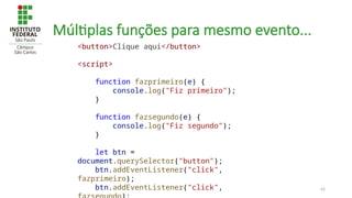42
Múltiplas funções para mesmo evento...
<button>Clique aqui</button>
<script>
function fazprimeiro(e) {
console.log("Fiz primeiro");
}
function fazsegundo(e) {
console.log("Fiz segundo");
}
let btn =
document.querySelector("button");
btn.addEventListener("click",
fazprimeiro);
btn.addEventListener("click",
 